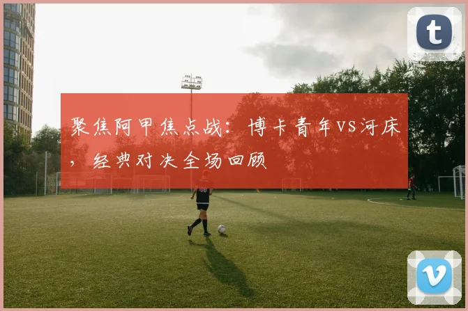 聚焦阿甲焦点战:博卡青年vs河床,经典对决全场回顾