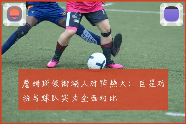 詹姆斯领衔湖人对阵热火:巨星对抗与球队实力全面对比