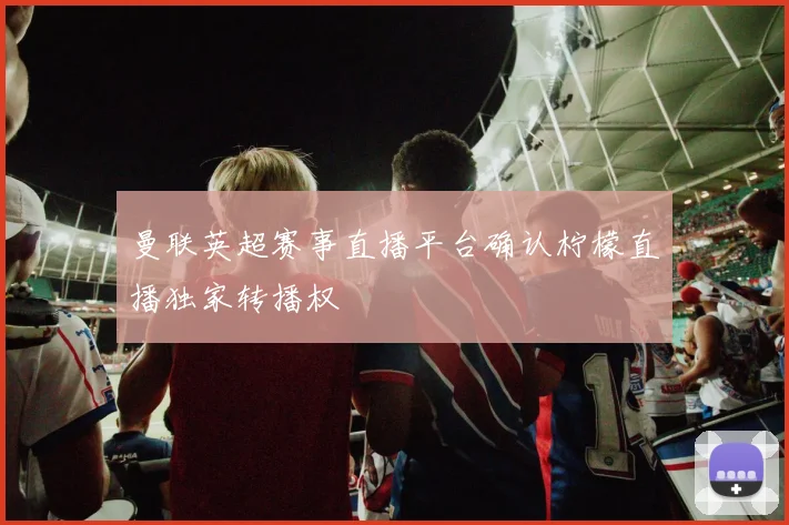 曼联英超赛事直播平台确认柠檬直播独家转播权