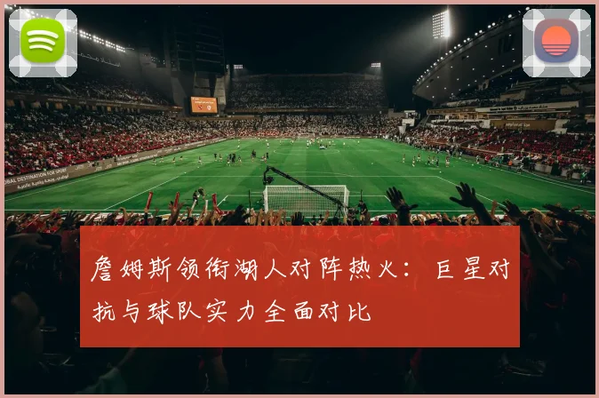 詹姆斯领衔湖人对阵热火：巨星对抗与球队实力全面对比