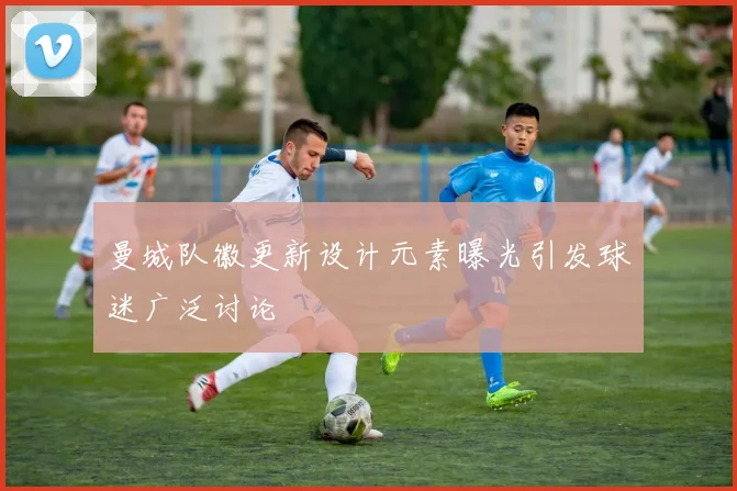 曼城队徽更新设计元素曝光引发球迷广泛讨论